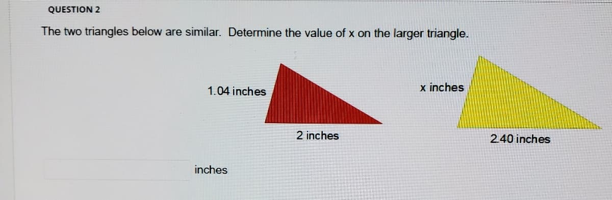 QUESTION 2
The two triangles below are similar. Determine the value of x on the larger triangle.
1.04 inches
x inches
2 inches
2.40 inches
inches
