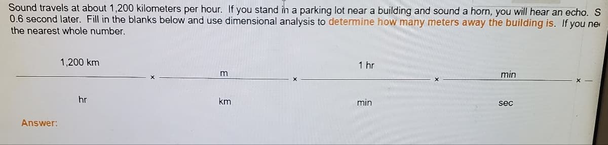 Sound travels at about 1,200 kilometers per hour. If you stand in a parking lot near a building and sound a horn, you will hear an echo. S
0.6 second later. Fill in the blanks below and use dimensional analysis to determine how many meters away the building is. If you ne
the nearest whole number.
1,200 km
1 hr
min
hr
km
min
sec
Answer:
