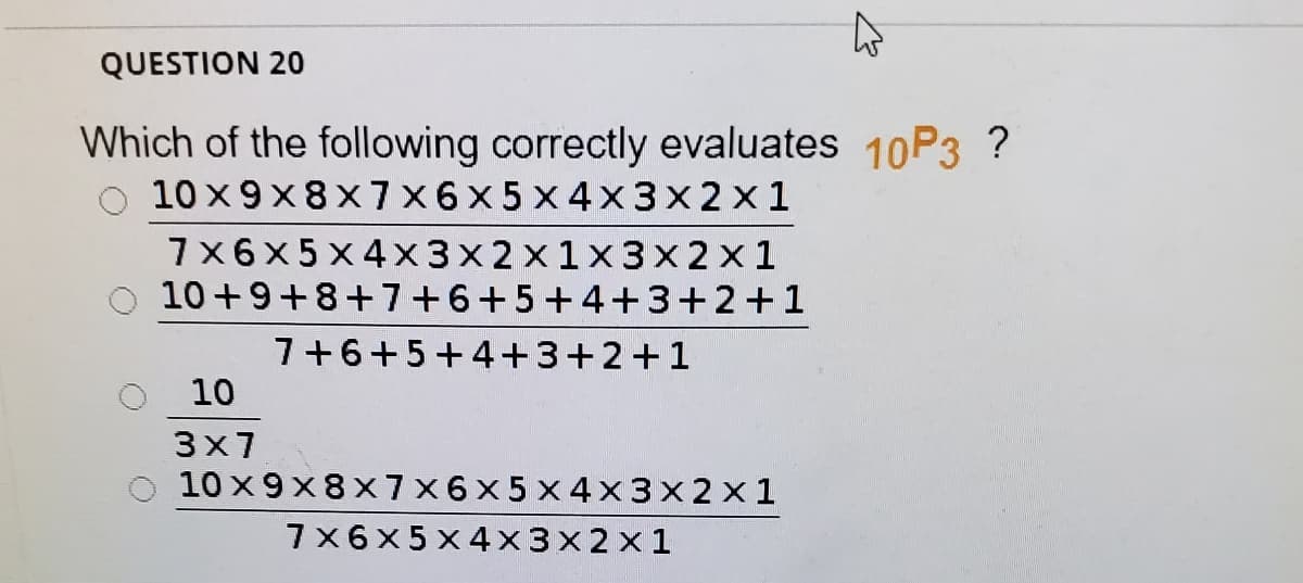 QUESTION 20
Which of the following correctly evaluates 10P3 ?
10 x 9x8x7 x6x5 x 4x3x2x1
7x6x5 x4x3x2x1x3x2x1
10+9+8+7+6+5+4+3+2+1
7+6+5+4+3+2+1
10
3x7
10 x 9x8x7x6x5 x4x 3x2 x1
7x6x5 x 4x3x2x1
