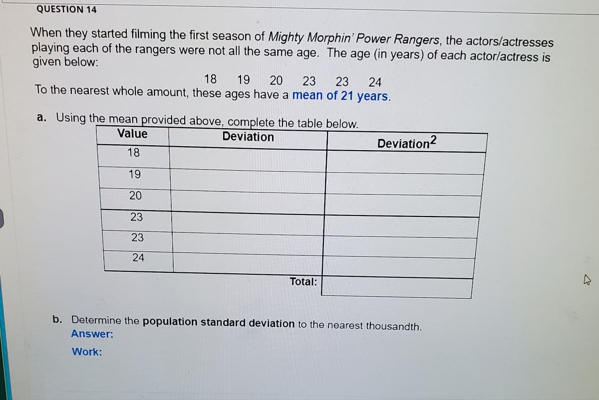 QUESTION 14
When they started filming the first season of Mighty Morphin' Power Rangers, the actors/actresses
playing each of the rangers were not all the same age. The age (in years) of each actor/actress is
given below:
18
To the nearest whole amount, these ages have a mean of 21 years.
19
20
23
23
24
a. Using the mean provided above, complete the table below.
Value
Deviation
Deviation?
18
19
20
23
23
24
Total:
b. Determine the population standard deviation to the nearest thousandth.
Answer:
Work:
