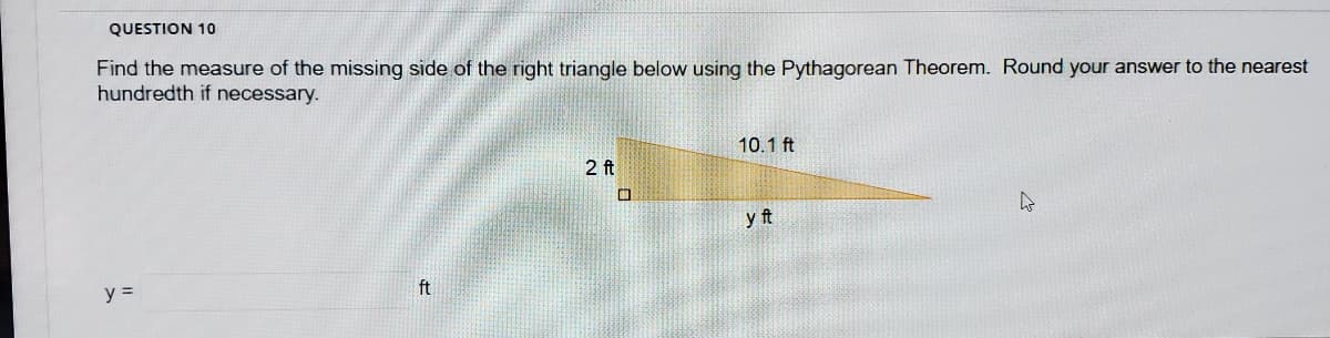 QUESTION 10
Find the measure of the missing side of the right triangle below using the Pythagorean Theorem. Round your answer to the nearest
hundredth if necessary.
10.1 ft
2 ft
yft
ft
y =

