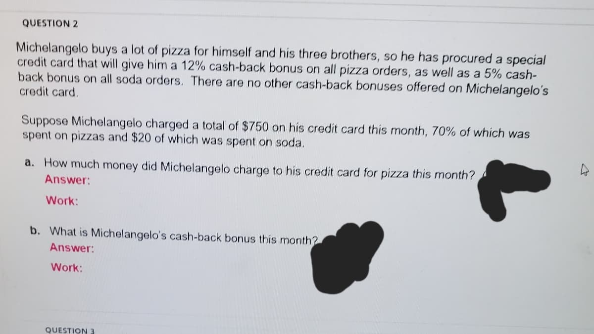 QUESTION 2
Michelangelo buys a lot of pizza for himself and his three brothers, so he has procured a special
credit card that will give him a 12% cash-back bonus on all pizza orders, as well as a 5% cash-
back bonus on all soda orders. There are no other cash-back bonuses offered on Michelangelo's
credit card,
Suppose Michelangelo charged a total of $750 on his credit card this month, 70% of which was
spent on pizzas and $20 of which was spent on soda.
a. How much money did Michelangelo charge to his credit card for pizza this month?
Answer:
Work:
b. What is Michelangelo's cash-back bonus this month?
Answer:
Work:
QUESTION 3
