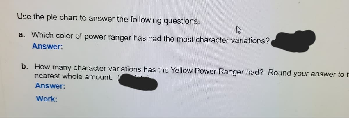 Use the pie chart to answer the following questions.
a. Which color of power ranger has had the most character variations?
Answer:
b. How many character variations has the Yellow Power Ranger had? Round your answer to t
nearest whole amount.
Answer:
Work:
