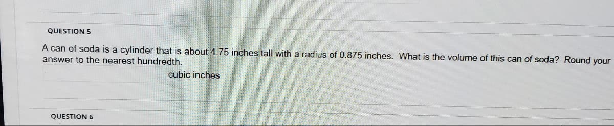 QUESTION 5
A can of soda is a cylinder that is about 4.75 inches tall with a radius of 0.875 inches. What is the volume of this can of soda? Round your
answer to the nearest hundredth.
cubic inches
QUESTION 6
