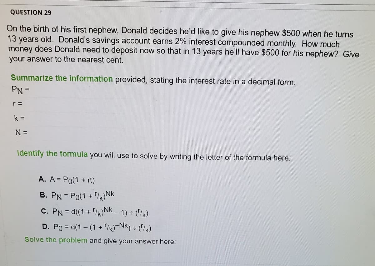 QUESTION 29
On the birth of his first nephew, Donald decides he'd like to give his nephew $500 when he turns
13 years old. Donald's savings account earns 2% interest compounded monthly. How much
money does Donald need to deposit now so that in 13 years he'll have $500 for his nephew? Give
your answer to the nearest cent.
Summarize the information provided, stating the interest rate in a decimal form.
PN =
r =
k =
N =
Identify the formula you will use to solve by writing the letter of the formula here:
A. A = Po(1 + rt)
B. PN = Po(1 + /NK
%3D
C. PN = d((1 + /k) Nk – 1) + ("/k)
D. Po = d(1 - (1 + /k)¬Nk) + ("/k)
Solve the problem and give your answer here:
