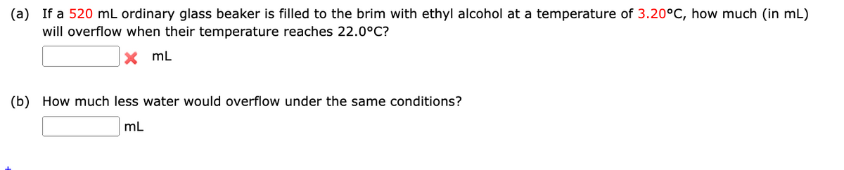 (a) If a 520 mL ordinary glass beaker is filled to the brim with ethyl alcohol at a temperature of 3.20°C, how much (in mL)
will overflow when their temperature reaches 22.0°C?
X ML
(b) How much less water would overflow under the same conditions?
mL