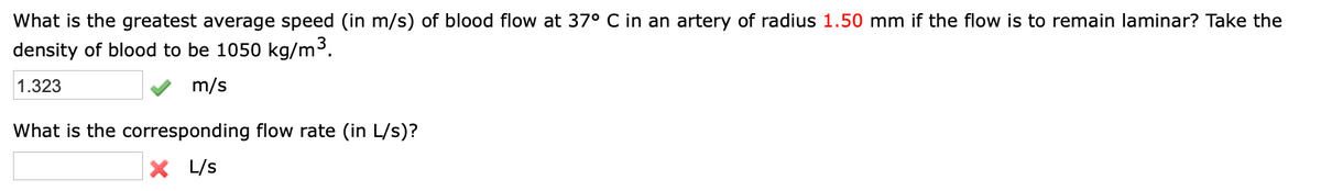 What is the greatest average speed (in m/s) of blood flow at 37° C in an artery of radius 1.50 mm if the flow is to remain laminar? Take the
density of blood to be 1050 kg/m3³.
1.323
m/s
What is the corresponding flow rate (in L/s)?
X L/s