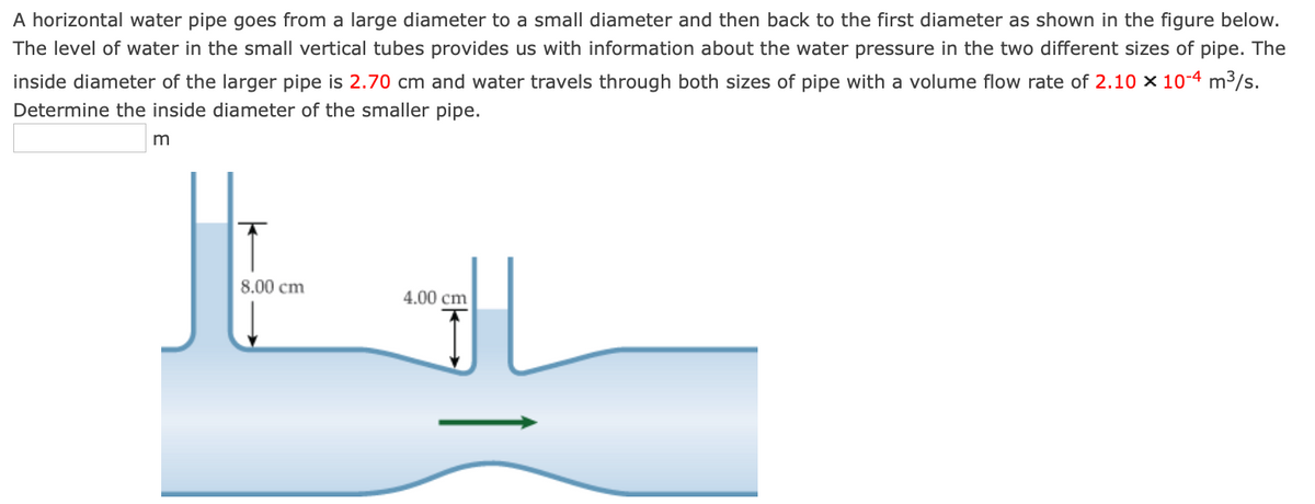 A horizontal water pipe goes from a large diameter to a small diameter and then back to the first diameter as shown in the figure below.
The level of water in the small vertical tubes provides us with information about the water pressure in the two different sizes of pipe. The
inside diameter of the larger pipe is 2.70 cm and water travels through both sizes of pipe with a volume flow rate of 2.10 x 10-4 m³/s.
Determine the inside diameter of the smaller pipe.
m
8.00 cm
*
4.00 cm