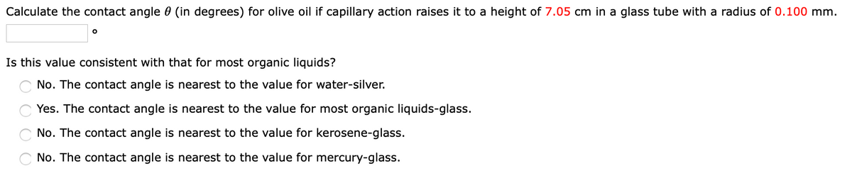 Calculate the contact angle (in degrees) for olive oil if capillary action raises it to a height of 7.05 cm in a glass tube with a radius of 0.100 mm.
O
Is this value consistent with that for most organic liquids?
No. The contact angle is nearest to the value for water-silver.
Yes. The contact angle is nearest to the value for most organic liquids-glass.
No. The contact angle is nearest to the value for kerosene-glass.
No. The contact angle is nearest to the value for mercury-glass.
0000