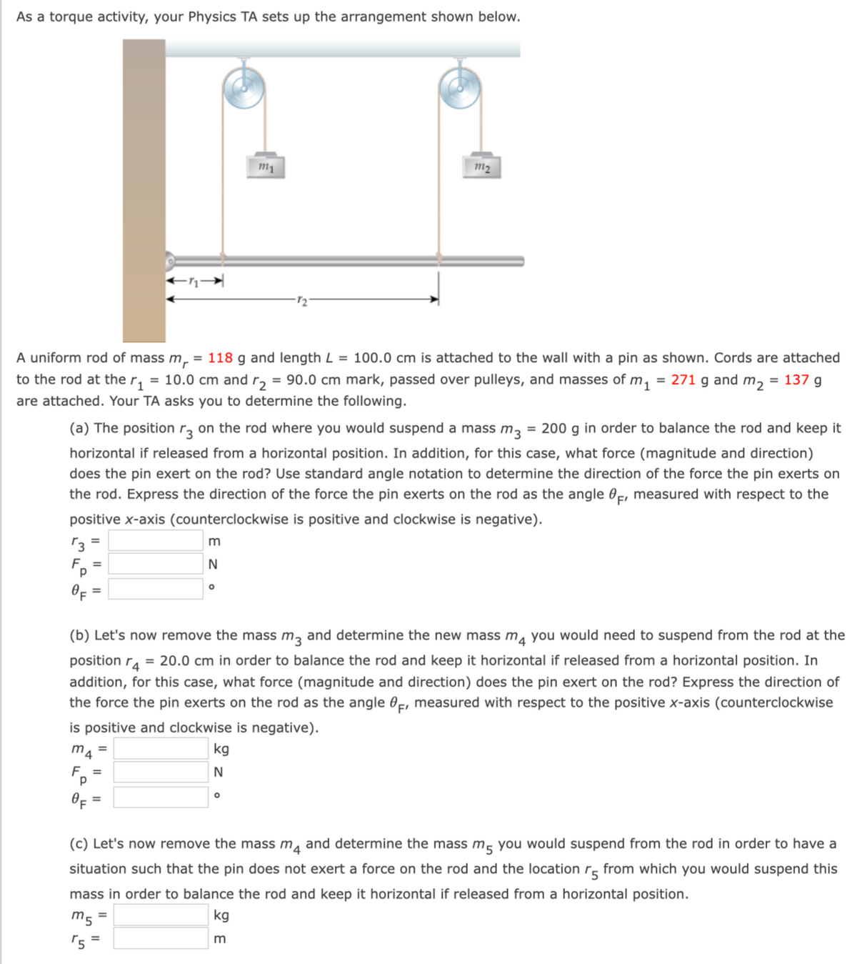 As a torque activity, your Physics TA sets up the arrangement shown below.
3
F_=
A uniform rod of mass m = 118 g and length L = 100.0 cm is attached to the wall with a pin as shown. Cords are attached
to the rod at the r₁ = 10.0 cm and r₂ = 90.0 cm mark, passed over pulleys, and masses of m₁ = 271 g and m₂ = 137 g
are attached. Your TA asks you to determine the following.
(a) The position r3 on the rod where you would suspend a mass m3 = 200 g in order to balance the rod and keep it
horizontal if released from a horizontal position. In addition, for this case, what force (magnitude and direction)
does the pin exert on the rod? Use standard angle notation to determine the direction of the force the pin exerts on
the rod. Express the direction of the force the pin exerts on the rod as the angle F, measured with respect to the
positive x-axis (counterclockwise is positive and clockwise is negative).
m4
F_=
OF
=
"5
(b) Let's now remove the mass m3 and determine the new mass m4 you would need to suspend from the rod at the
position r4 = 20.0 cm in order to balance the rod and keep it horizontal if released from a horizontal position. In
addition, for this case, what force (magnitude and direction) does the pin exert on the rod? Express the direction of
the force the pin exerts on the rod as the angle F, measured with respect to the positive x-axis (counterclockwise
is positive and clockwise is negative).
=
m
N
=
O
=
m1
kg
N
72
O
m₂
(c) Let's now remove the mass m4 and determine the mass m5 you would suspend from the rod in order to have a
situation such that the pin does not exert a force on the rod and the location r5 from which you would suspend this
mass in order to balance the rod and keep it horizontal if released from a horizontal position.
kg
m5
3