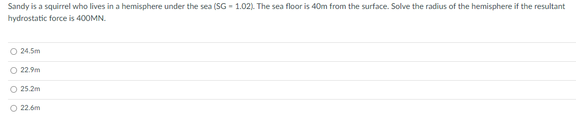 Sandy is a squirrel who lives in a hemisphere under the sea (SG = 1.02). The sea floor is 40m from the surface. Solve the radius of the hemisphere if the resultant
hydrostatic force is 400MN.
O 24.5m
O 22.9m
O 25.2m
O 22.6m
