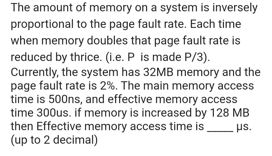 The amount of memory on a system is inversely
proportional to the page fault rate. Each time
when memory doubles that page fault rate is
reduced by thrice. (i.e. P is made P/3).
Currently, the system has 32MB memory and the
page fault rate is 2%. The main memory access
time is 500ns, and effective memory access
time 300us. if memory is increased by 128 MB
then Effective memory access time is
(up to 2 decimal)
µs.
