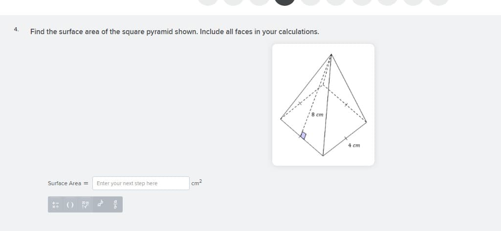 4.
Find the surface area of the square pyramid shown. Include all faces in your calculations.
8 cm
4 ст
Surface Area =
Enter your next step here
cm?
