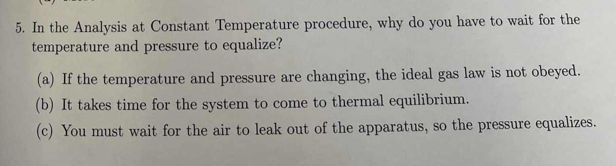 5. In the Analysis at Constant Temperature procedure, why do you have to wait for the
temperature and pressure to equalize?
(a) If the temperature and pressure are changing, the ideal gas law is not obeyed.
(b) It takes time for the system to come to thermal equilibrium.
(c) You must wait for the air to leak out of the apparatus, so the pressure equalizes.
