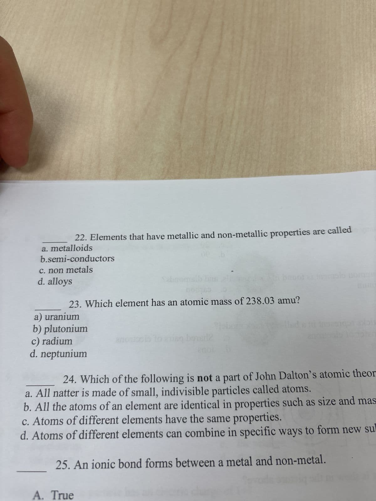 22. Elements that have metallic and non-metallic properties are called
a. metalloids
b.semi-conductors
c. non metals
d. alloys
Sabne
buot
olo nomme
23. Which element has an atomic mass of 238.03 amu?
a) uranium
b) plutonium
c) radium
апо
anousis to his bustl
d. neptunium
120
24. Which of the following is not a part of John Dalton's atomic theor
a. All natter is made of small, indivisible particles called atoms.
b. All the atoms of an element are identical in properties such as size and mas
c. Atoms of different elements have the same properties.
d. Atoms of different elements can combine in specific ways to form new su
25. An ionic bond forms between a metal and non-metal.
A. True