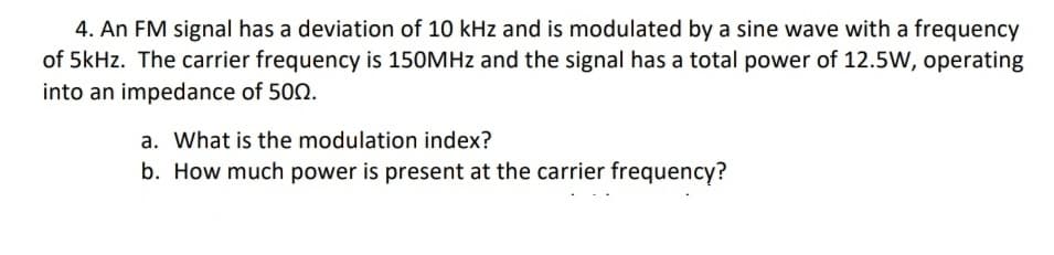 4. An FM signal has a deviation of 10 kHz and is modulated by a sine wave with a frequency
of 5kHz. The carrier frequency is 150MHz and the signal has a total power of 12.5W, operating
into an impedance of 500.
a. What is the modulation index?
b. How much power is present at the carrier frequency?