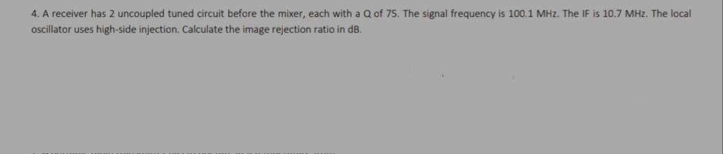 4. A receiver has 2 uncoupled tuned circuit before the mixer, each with a Q of 75. The signal frequency is 100.1 MHz. The IF is 10.7 MHz. The local
oscillator uses high-side injection. Calculate the image rejection ratio in dB.