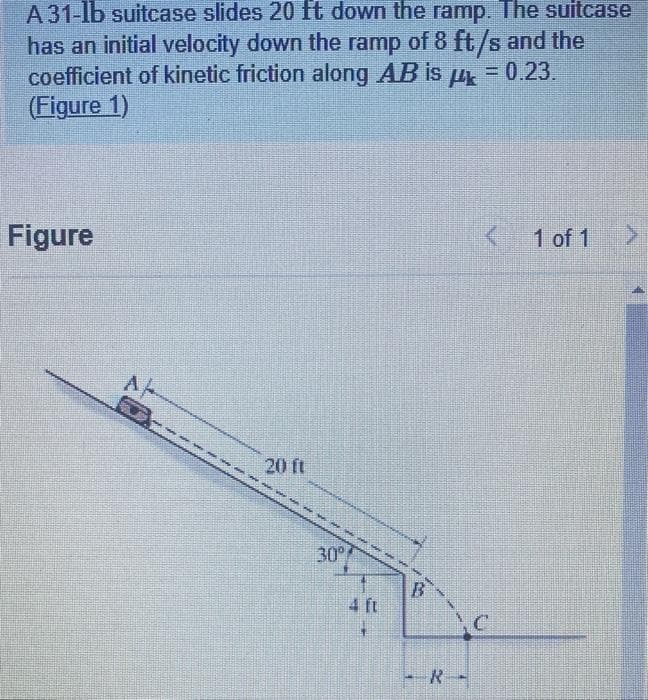 A 31-lb suitcase slides 20 ft down the ramp. The suitcase
has an initial velocity down the ramp of 8 ft/s and the
coefficient of kinetic friction along AB is μ = 0.23.
(Figure 1)
Figure
Ap
O:
www.
20 ft
wer
30°
3
C
-R-
1 of 1
>