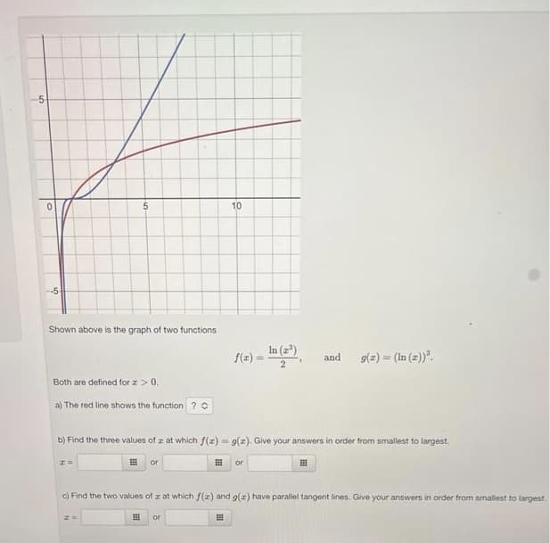 -5
0
Shown above is the graph of two functions
5
Both are defined for x > 0.
a) The red line shows the function ? C
Z=
B
b) Find the three values of z at which f(x) = g(x). Give your answers in order from smallest to largest.
#
or
10
E
or
or
and
E
g(z) = (In (z))³.
c) Find the two values of z at which f(z) and g(x) have parallel tangent lines. Give your answers in order from smallest to largest