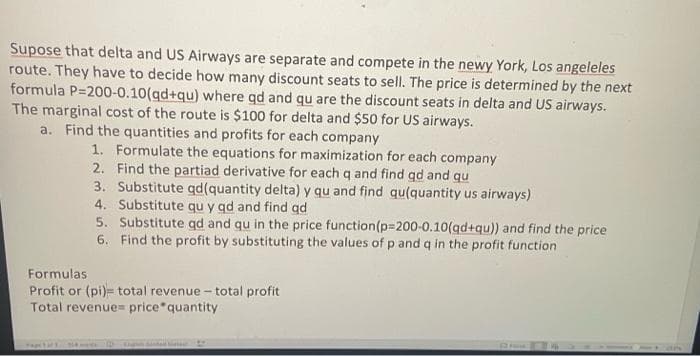 Supose that delta and US Airways are separate and compete in the newy York, Los angeleles
route. They have to decide how many discount seats to sell. The price is determined by the next
formula P-200-0.10(qd+qu) where qd and qu are the discount seats in delta and US airways.
The marginal cost of the route is $100 for delta and $50 for US airways.
a. Find the quantities and profits for each company
1. Formulate the equations for maximization for each company
Find the partiad derivative for each q and find qd and qu
2.
3. Substitute qd(quantity delta) y qu and find qu(quantity us airways)
4. Substitute qu y qd and find gd
5. Substitute qd and qu in the price function(p=200-0.10(gd+qu)) and find the price
6. Find the profit by substituting the values of p and q in the profit function
Formulas
Profit or (pi) total revenue - total profit
Total revenue price quantity
Pax 11 354 1