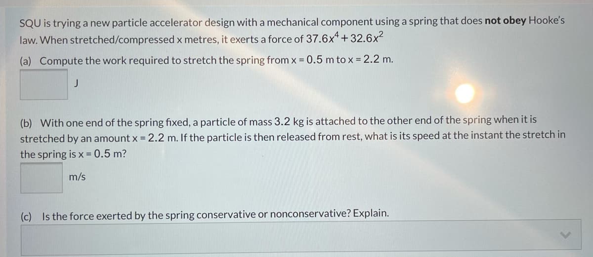 SQU is trying a new particle accelerator design with a mechanical component using a spring that does not obey Hooke's
law. When stretched/compressed x metres, it exerts a force of 37.6x* + 32.6x²
(a) Compute the work required to stretch the spring from x = 0.5 m to x = 2.2 m.
(b) With one end of the spring fixed, a particle of mass 3.2 kg is attached to the other end of the spring when it is
stretched by an amount x = 2.2 m. If the particle is then released from rest, what is its speed at the instant the stretch in
the spring is x = 0.5 m?
m/s
(c)
Is the force exerted by the spring conservative or nonconservative? Explain.
