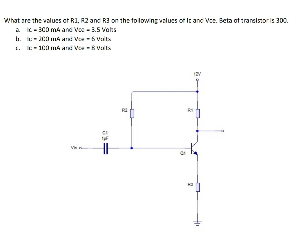 What are the values of R1, R2 and R3 on the following values of Ic and Vce. Beta of transistor is 300.
a. Ic = 300 mA and Vce = 3.5 Volts
b. Ic = 200 mA and Vce = 6 Volts
Ic = 100 mA and Vce = 8 Volts
с.
12V
R2
R1
C1
1uF
Vin o-
R3
