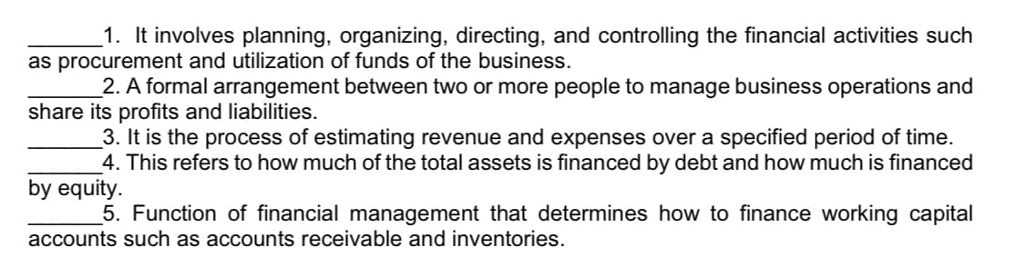 1. It involves planning, organizing, directing, and controlling the financial activities such
as procurement and utilization of funds of the business.
2. A formal arrangement between two or more people to manage business operations and
share its profits and liabilities.
3. It is the process of estimating revenue and expenses over a specified period of time.
4. This refers to how much of the total assets is financed by debt and how much is financed
by equity.
5. Function of financial management that determines how to finance working capital
accounts such as accounts receivable and inventories.
