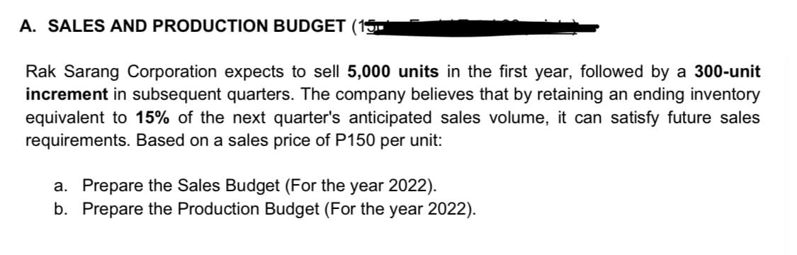 A. SALES AND PRODUCTION BUDGET (1
Rak Sarang Corporation expects to sell 5,000 units in the first year, followed by a 300-unit
increment in subsequent quarters. The company believes that by retaining an ending inventory
equivalent to 15% of the next quarter's anticipated sales volume, it can satisfy future sales
requirements. Based on a sales price of P150 per unit:
a. Prepare the Sales Budget (For the year 2022).
b. Prepare the Production Budget (For the year 2022).
