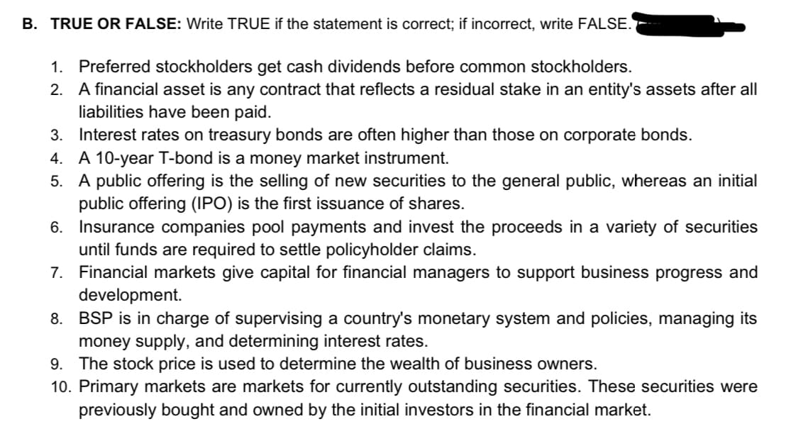B. TRUE OR FALSE: Write TRUE if the statement is correct; if incorrect, write FALSE.
1. Preferred stockholders get cash dividends before common stockholders.
2. A financial asset is any contract that reflects a residual stake in an entity's assets after all
liabilities have been paid.
3. Interest rates on treasury bonds are often higher than those on corporate bonds.
4. A 10-year T-bond is a money market instrument.
5. A public offering is the selling of new securities to the general public, whereas an initial
public offering (IPO) is the first issuance of shares.
6. Insurance companies pool payments and invest the proceeds in a variety of securities
until funds are required to settle policyholder claims.
7. Financial markets give capital for financial managers to support business progress and
development.
8. BSP is in charge of supervising a country's monetary system and policies, managing its
money supply, and determining interest rates.
9. The stock price is used to determine the wealth of business owners.
10. Primary markets are markets for currently outstanding securities. These securities were
previously bought and owned by the initial investors in the financial market.
