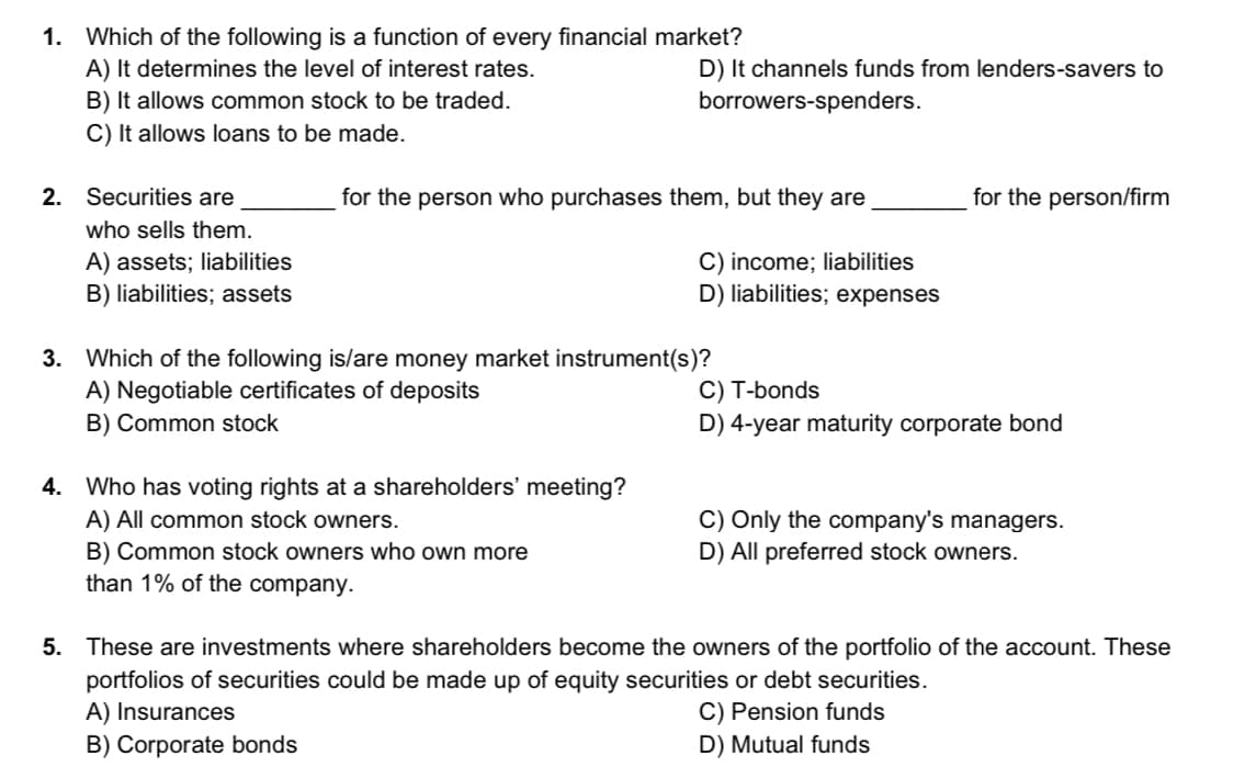 1. Which of the following is a function of every financial market?
A) It determines the level of interest rates.
B) It allows common stock to be traded.
C) It allows loans to be made.
D) It channels funds from lenders-savers to
borrowers-spenders.
2. Securities are
for the person who purchases them, but they are
for the person/firm
who sells them.
A) assets; liabilities
B) liabilities; assets
C) income; liabilities
D) liabilities; expenses
3. Which of the following is/are money market instrument(s)?
A) Negotiable certificates of deposits
B) Common stock
C) T-bonds
D) 4-year maturity corporate bond
4. Who has voting rights at a shareholders' meeting?
A) All common stock owners.
B) Common stock owners who own more
than 1% of the company.
C) Only the company's managers.
D) All preferred stock owners.
5. These are investments where shareholders become the owners of the portfolio of the account. These
portfolios of securities could be made up of equity securities or debt securities.
A) Insurances
B) Corporate bonds
C) Pension funds
D) Mutual funds
