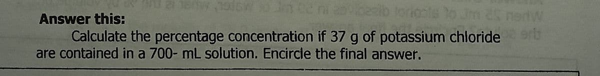 Answer this:
m 25 nedW
ertb
Calculate the percentage concentration if 37 g of potassium chloride
are contained in a 700- mL solution. Encircle the final answer.

