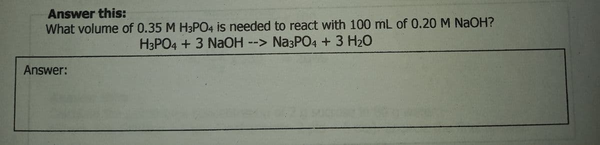 Answer this:
What volume of 0.35 M H3PO4 is needed to react with 100 mL of 0.20 M NAOH?
H3PO4 + 3 NaOH --> Na3PO4+3 H20
Answer:
