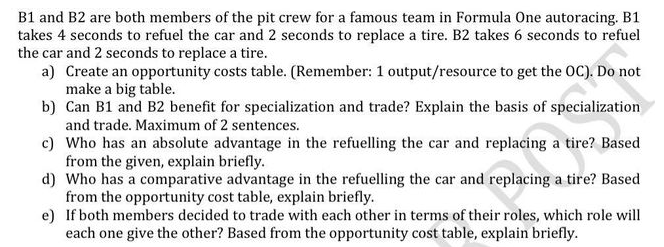 B1 and B2 are both members of the pit crew for a famous team in Formula One autoracing. B1
takes 4 seconds to refuel the car and 2 seconds to replace a tire. B2 takes 6 seconds to refuel
the car and 2 seconds to replace a tire.
a) Create an opportunity costs table. (Remember: 1 output/resource to get the OC). Do not
make a big table.
b) Can B1 and B2 benefit for specialization and trade? Explain the basis of specialization
and trade. Maximum of 2 sentences.
c) Who has an absolute advantage in the refuelling the car and replacing a tire? Based
from the given, explain briefly.
d) Who has a comparative advantage in the refuelling the car and replacing a tire? Based
from the opportunity cost table, explain briefly.
e) If both members decided to trade with each other in terms of their roles, which role will
each one give the other? Based from the opportunity cost table, explain briefly.
