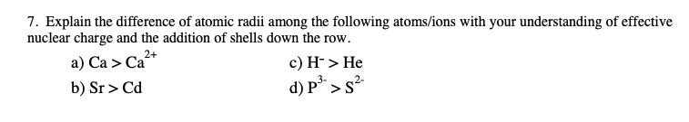 7. Explain the difference of atomic radii among the following atoms/ions with your understanding of effective
nuclear charge and the addition of shells down the row.
a) Ca > Ca²+
b) Sr > Cd
c) H-> He
d) P > s²
