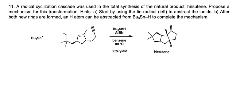 11. A radical cyclization cascade was used in the total synthesis of the natural product, hirsutene. Propose a
mechanism for this transformation. Hints: a) Start by using the tin radical (left) to abstract the iodide. b) After
both new rings are formed, an H atom can be abstracted from Bu;Sn-H to complete the mechanism.
BuzSnH
AĪBN
Bu, Sn
benzene
80 °C
80% yield
hirsutene
