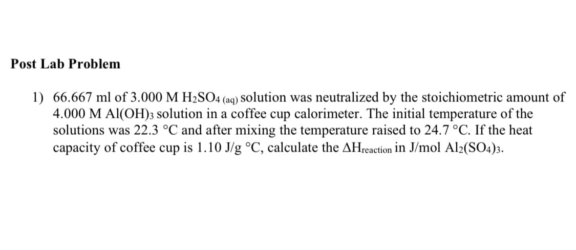 Post Lab Problem
1) 66.667 ml of 3.000 M H2SO4 (aq) Solution was neutralized by the stoichiometric amount of
4.000 M Al(OH)3 solution in a coffee cup calorimeter. The initial temperature of the
solutions was 22.3 °C and after mixing the temperature raised to 24.7 °C. If the heat
capacity of coffee cup is 1.10 J/g °C, calculate the AHreaction in J/mol Al2(SO4)3.
