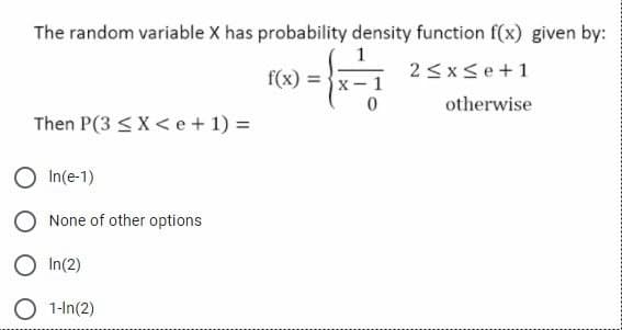 The random variable X has probability density function f(x) given by:
f(x) = }x-
2 <xse+1
otherwise
Then P(3 < X< e+ 1) =
In(e-1)
None of other options
In(2)
O 1-In(2)
