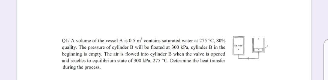 Q1/ A volume of the vessel A is 0.5 m' contains saturated water at 275 °C, 80%
quality. The pressure of cylinder B will be floated at 300 kPa, cylinder B in the
beginning is empty. The air is flowed into cylinder B when the valve is opened
and reaches to equilibrium state of 300 kPa, 275 °C. Determine the heat transfer
during the process.

