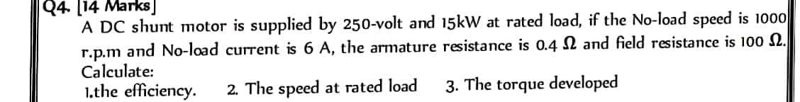 Q4. [14 Marks
A DC shunt motor is supplied by 250-volt and 15kW at rated load, if the No-load speed is 1000
r.p.m and No-load current is 6 A, the armature resistance is 0.4 and field resistance is 100 2.
Calculate:
1.the efficiency.
2. The speed at rated load
3. The torque developed