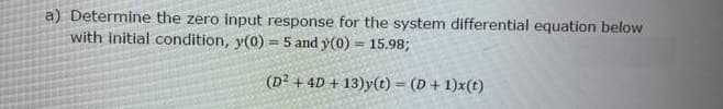 a) Determine the zero input response for the system differential equation below
with initial condition, y(0) = 5 and y(0) = 15.98;
(D² + 4D + 13)y(t) = (D+ 1)x(t)
