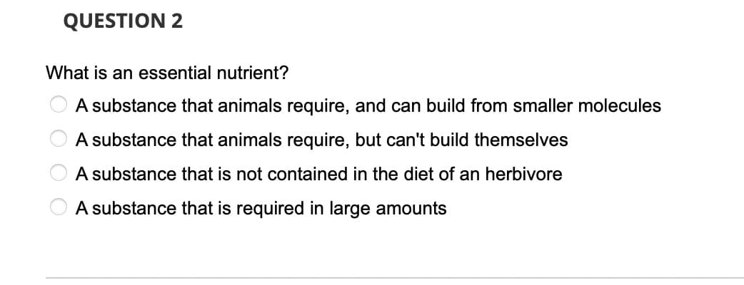 QUESTION 2
What is an essential nutrient?
A substance that animals require, and can build from smaller molecules
A substance that animals require, but can't build themselves
A substance that is not contained in the diet of an herbivore
A substance that is required in large amounts
O O O

