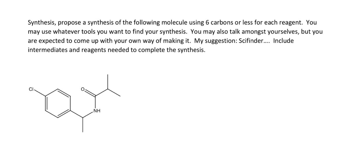 Synthesis, propose a synthesis of the following molecule using 6 carbons or less for each reagent. You
may use whatever tools you want to find your synthesis. You may also talk amongst yourselves, but you
are expected to come up with your own way of making it. My suggestion: Scifinder. Include
intermediates and reagents needed to complete the synthesis.
NH
