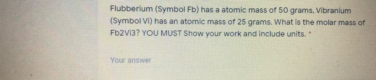 Flubberium (Symbol Fb) has a atomic mass of 50 grams, Vibranium
(Symbol Vi) has an atomic mass of 25 grams. What is the molar mass of
Fb2Vi3? YOU MUST Show your work and include units. *
Your answer
