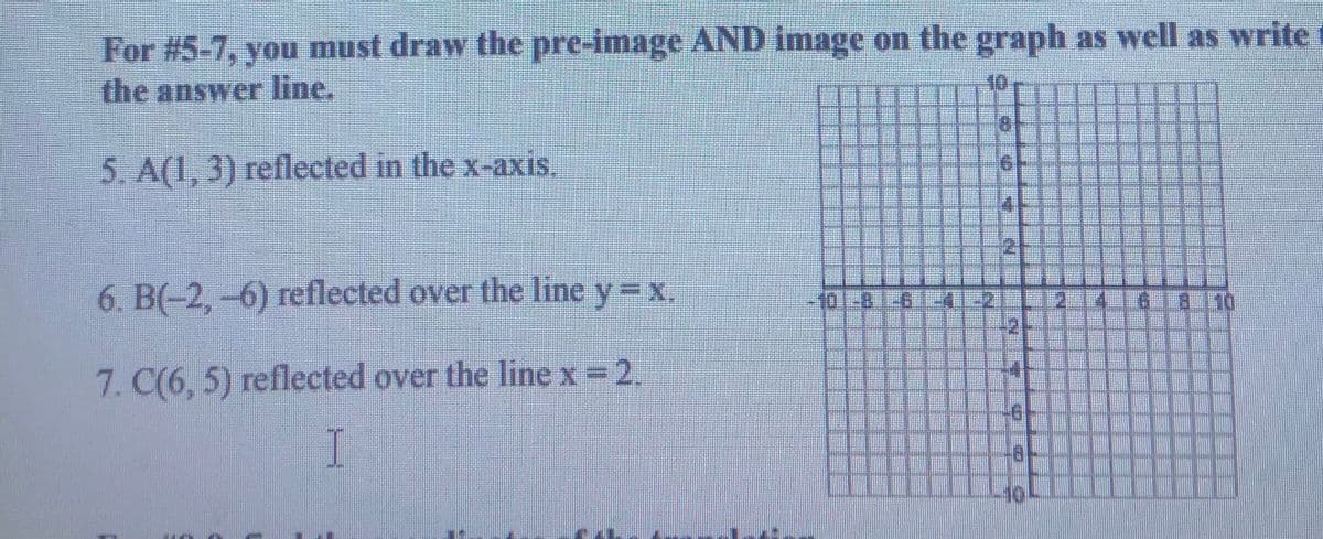 For #5-7, you must draw the pre-image AND image on the graph as well as write
the answer line.
10
5. A(l, 3) reflected in the x-axis.
6. B(-2,-6) reflected over the line y=x.
6.18.110
401-81.61-41-21-11-214-18
7. C(6, 5) reflected over the line x=2.
I
10

