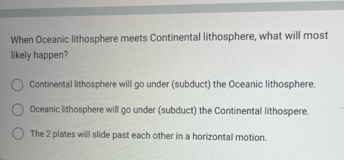 When Oceanic lithosphere meets Continental lithosphere, what will most
likely happen?
Continental lithosphere will go under (subduct) the Oceanic lithosphere.
Oceanic lithosphere will go under (subduct) the Continental lithospere.
The 2 plates will slide past each other in a horizontal motion.