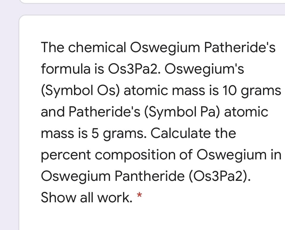 The chemical Oswegium Patheride's
formula is Os3Pa2. Oswegium's
(Symbol Os) atomic mass is 10 grams
and Patheride's (Symbol Pa) atomic
mass is 5 grams. Calculate the
percent composition of Oswegium in
Oswegium Pantheride (Os3Pa2).
Show all work.
