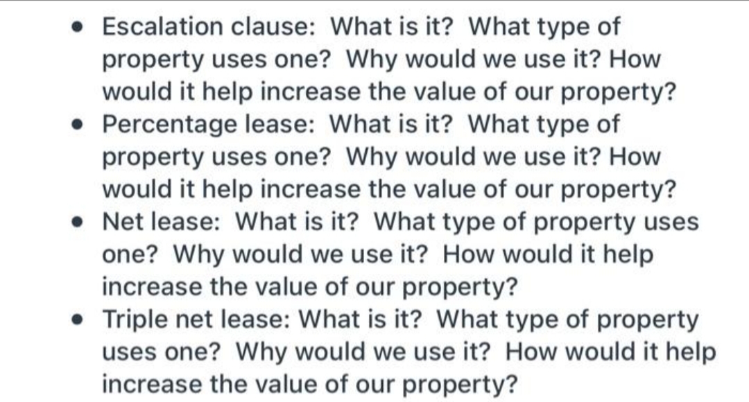 • Escalation clause: What is it? What type of
property uses one? Why would we use it? How
would it help increase the value of our property?
• Percentage lease: What is it? What type of
property uses one? Why would we use it? How
would it help increase the value of our property?
• Net lease: What is it? What type of property uses
one? Why would we use it? How would it help
increase the value of our property?
• Triple net lease: What is it? What type of property
uses one? Why would we use it? How would it help
increase the value of our property?
