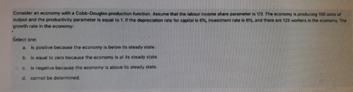 Consider an economy with a Cobb-Douglas production function. Assume that the labour income share parameter is 1/3. The economy is producing 100 units of
output and the productivity parameter is equal to 1. f the depreciation rate for capital is 6%, investment rate is 6%, and there are 125 workers in the economy. The
growth rate in the economy:
Select one:
a. is positive because the economy is below its steady state.
b. is equal to zero because the economy is at its steady state.
C. is negative because the economy is above its steady state.
d. cannot be determined.
