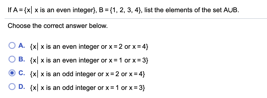 If A = {x| x is an even integer}, B = {1, 2, 3, 4}, list the elements of the set AUB.
Choose the correct answer below.
O A. {x| x is an even integer or x= 2 or x = 4}
B. {x x is an even integer or x= 1 or x= 3}
C. {x| x is an odd integer or x = 2 or x= 4}
D. {x x is an odd integer or x = 1 or x= 3}
