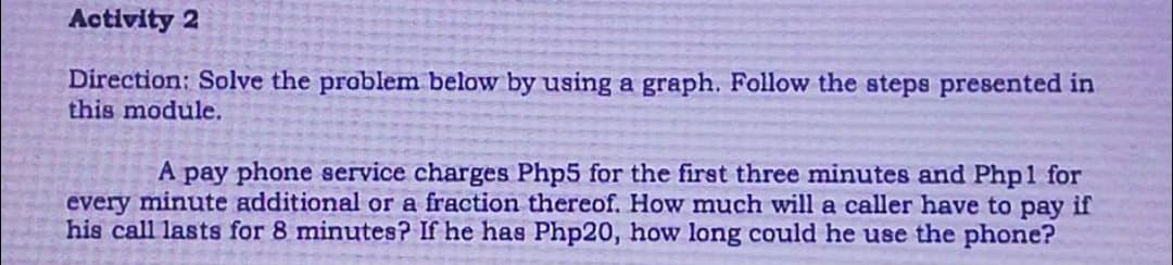 Activity 2
Direction: Solve the problem below by using a graph. Follow the steps presented in
this module.
A pay phone service charges Php5 for the first three minutes and Php1 for
every minute additional or a fraction thereof. How much will a caller have to pay if
his call lasts for 8 minutes? If he has Php20, how long could he use the phone?
